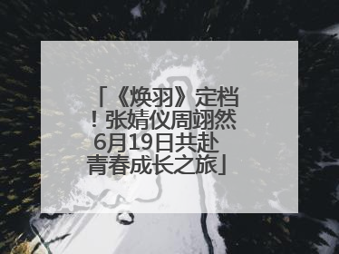 《焕羽》定档！张婧仪周翊然6月19日共赴青春成长之旅