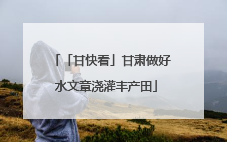 「甘快看」甘肃做好水文章浇灌丰产田