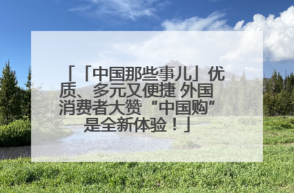 「中国那些事儿」优质、多元又便捷 外国消费者大赞“中国购”是全新体验！