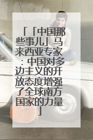 「中国那些事儿」马来西亚专家：中国对多边主义的开放态度增强了全球南方国家的力量