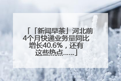 「新闻早茶」河北前4个月快递业务量同比增长40.6%，还有这些热点……
