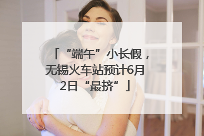 “端午”小长假，无锡火车站预计6月2日“最挤”