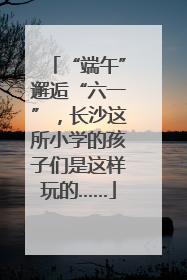 “端午”邂逅“六一”，长沙这所小学的孩子们是这样玩的……