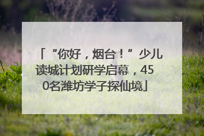 “你好，烟台！”少儿读城计划研学启幕，450名潍坊学子探仙境