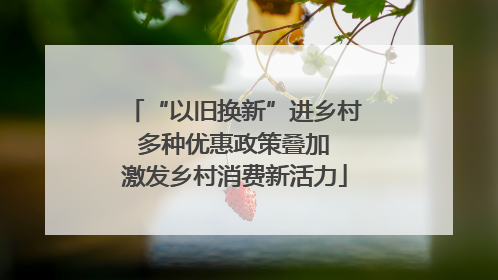 “以旧换新”进乡村 多种优惠政策叠加 激发乡村消费新活力