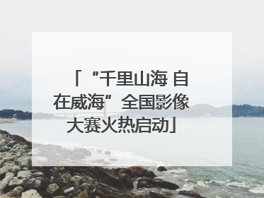 “千里山海 自在威海”全国影像大赛火热启动