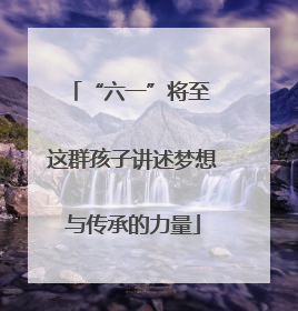 “六一”将至 这群孩子讲述梦想与传承的力量