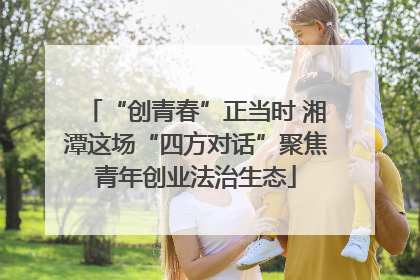 “创青春”正当时 湘潭这场“四方对话”聚焦青年创业法治生态