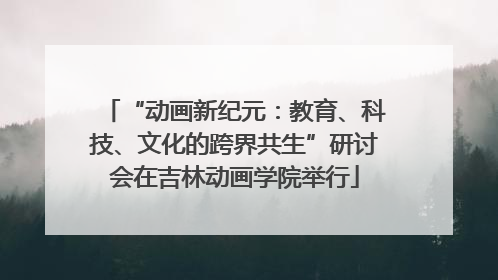 “动画新纪元：教育、科技、文化的跨界共生”研讨会在吉林动画学院举行