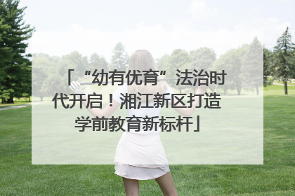 “幼有优育”法治时代开启！湘江新区打造学前教育新标杆