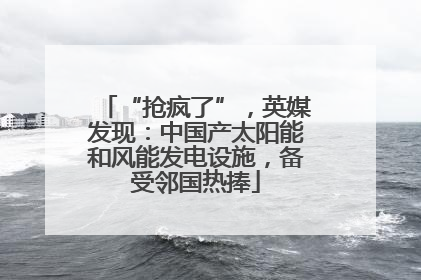 “抢疯了”，英媒发现：中国产太阳能和风能发电设施，备受邻国热捧