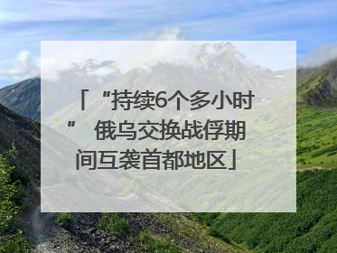 “持续6个多小时” 俄乌交换战俘期间互袭首都地区