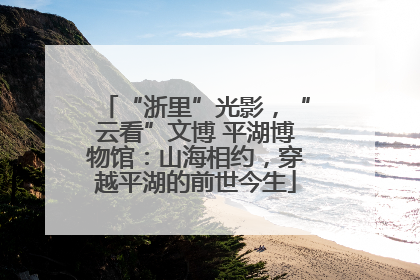 “浙里”光影，“云看”文博 平湖博物馆：山海相约，穿越平湖的前世今生