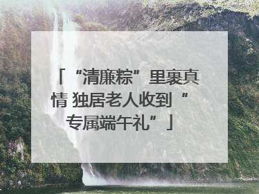“清廉粽”里裹真情 独居老人收到“专属端午礼”