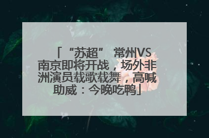 “苏超” 常州VS南京即将开战，场外非洲演员载歌载舞，高喊助威：今晚吃鸭