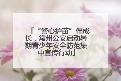 “警心护苗”伴成长，常州公安启动暑期青少年安全防范集中宣传行动