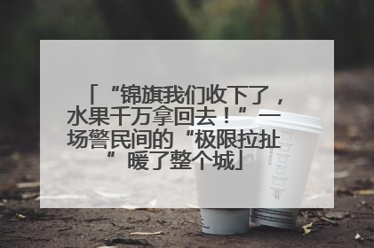 “锦旗我们收下了，水果千万拿回去！”一场警民间的“极限拉扯”暖了整个城