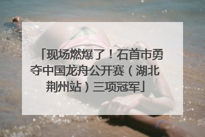 现场燃爆了！石首市勇夺中国龙舟公开赛（湖北荆州站）三项冠军