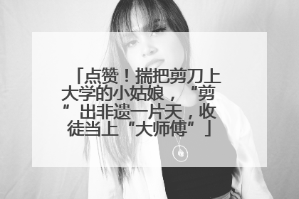 点赞！揣把剪刀上大学的小姑娘，“剪”出非遗一片天，收徒当上“大师傅”