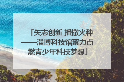 矢志创新 播撒火种——淄博科技馆聚力点燃青少年科技梦想