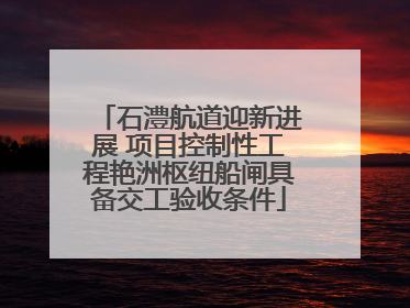 石澧航道迎新进展 项目控制性工程艳洲枢纽船闸具备交工验收条件