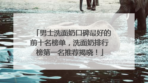 男士洗面奶口碑最好的前十名榜单，洗面奶排行榜第一名推荐揭晓！