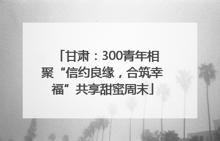 甘肃：300青年相聚“信约良缘，合筑幸福”共享甜蜜周末