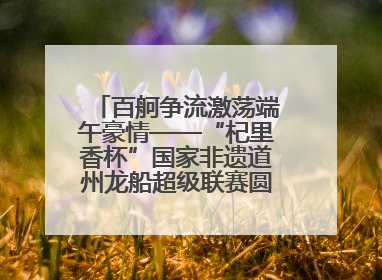 百舸争流激荡端午豪情——“杞里香杯”国家非遗道州龙船超级联赛圆满落幕