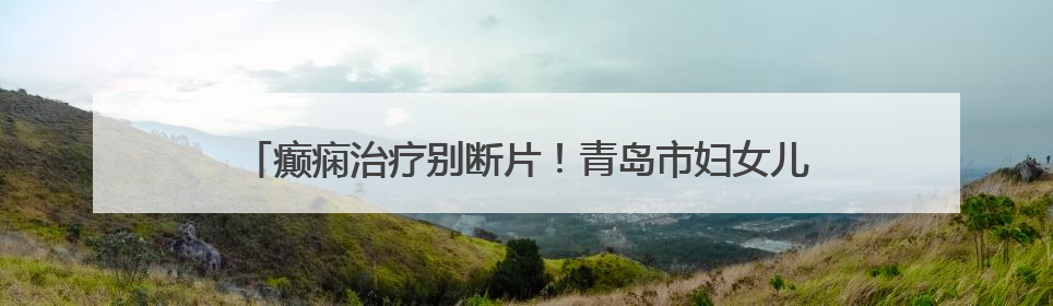癫痫治疗别断片！青岛市妇女儿童医院成人癫痫门诊 “接档” 开诊，填补成年延续治疗空白
