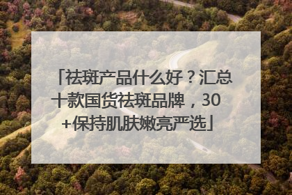 祛斑产品什么好？汇总十款国货祛斑品牌，30+保持肌肤嫩亮严选