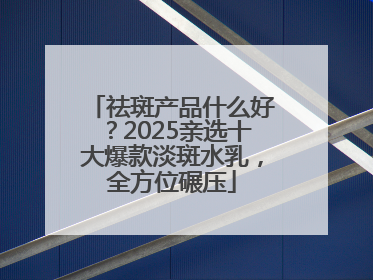 祛斑产品什么好？2025亲选十大爆款淡斑水乳，全方位碾压