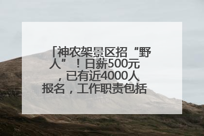 神农架景区招“野人”！日薪500元，已有近4000人报名，工作职责包括“接受游客投喂”