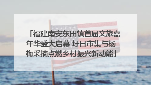 福建南安东田镇首届文旅嘉年华盛大启幕 圩日市集与杨梅采摘点燃乡村振兴新动能