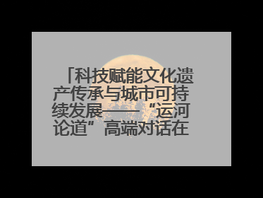 科技赋能文化遗产传承与城市可持续发展——“运河论道”高端对话在京举办