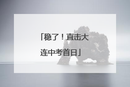 稳了！直击大连中考首日
