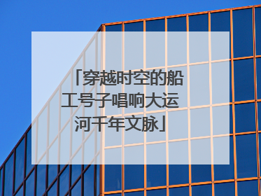 穿越时空的船工号子唱响大运河千年文脉