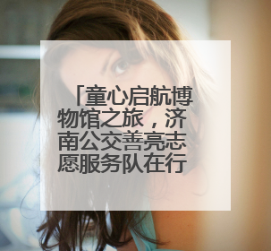 童心启航博物馆之旅，济南公交善亮志愿服务队在行动