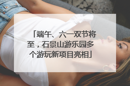 端午、六一双节将至，石景山游乐园多个游玩新项目亮相