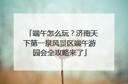 端午怎么玩？济南天下第一泉风景区端午游园会全攻略来了