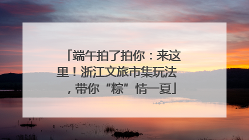 端午拍了拍你：来这里！浙江文旅市集玩法，带你“粽”情一夏