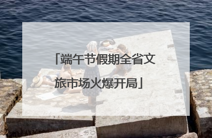 端午节假期全省文旅市场火爆开局