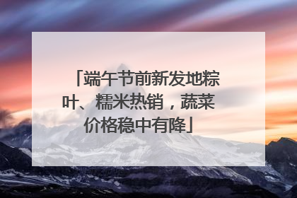 端午节前新发地粽叶、糯米热销，蔬菜价格稳中有降
