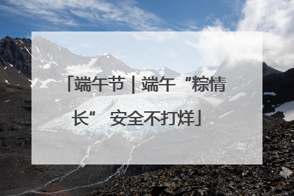 端午节｜端午“粽情长” 安全不打烊