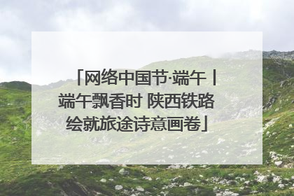 网络中国节·端午丨端午飘香时 陕西铁路绘就旅途诗意画卷