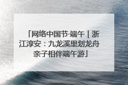 网络中国节·端午｜浙江淳安：九龙溪里划龙舟 亲子相伴端午游