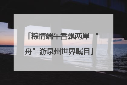 粽情端午香飘两岸 “舟”游泉州世界瞩目