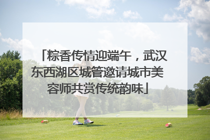 粽香传情迎端午，武汉东西湖区城管邀请城市美容师共赏传统韵味