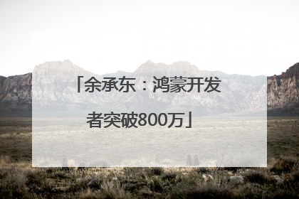 余承东：鸿蒙开发者突破800万