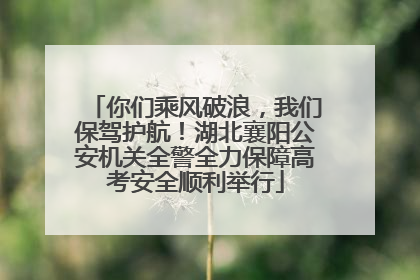 你们乘风破浪，我们保驾护航！湖北襄阳公安机关全警全力保障高考安全顺利举行