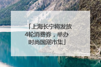 上海长宁将发放4轮消费券，举办时尚国潮市集